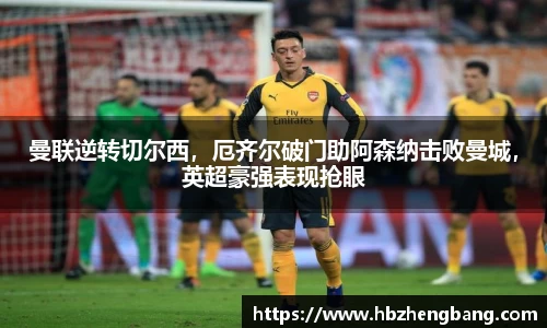 曼联逆转切尔西，厄齐尔破门助阿森纳击败曼城，英超豪强表现抢眼